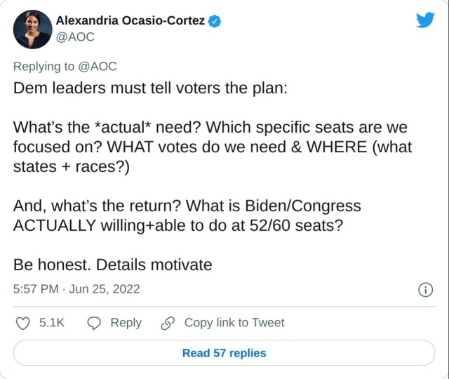 Dem leaders must tell voters the plan:

What’s the *actual* need? Which specific seats are we focused on? WHAT votes do we need & WHERE (what states + races?)

And, what’s the return? What is Biden/Congress ACTUALLY willing+able to do at 52/60 seats?

Be honest. Details motivate

— Alexandria Ocasio-Cortez (@AOC) June 25, 2022