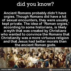 did-you-kno:  Ancient Romans probably didn’t have  orgies. Though Romans did have a lot  of sexual encounters, they were usually  kept private. The idea of ‘Roman orgies,’ according to some historians, is likely  a myth that was created by Christians