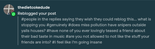 a reply by user thedietcokedude that says: #people in the replies saying they wish they could reblog this… what is stopping you #genuinely #does miss pollution have snipers outside yalls houses? #have none of you ever lovingly teased a friend about their bad taste in music #are you not allowed to not like the stuff your friends are into? #i feel like i’m going insane