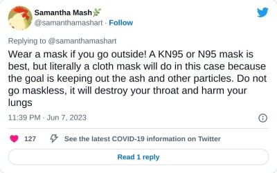 Wear a mask if you go outside! A KN95 or N95 mask is best, but literally a cloth mask will do in this case because the goal is keeping out the ash and other particles. Do not go maskless, it will destroy your throat and harm your lungs

— Samantha Mash🌿 (@samanthamashart) June 7, 2023
