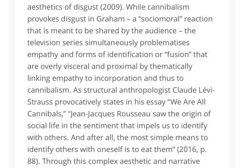 While cannibalism provokes disgust in Graham - a "sociomoral" reaction that is meant to be shared by the audience - the television series simultaneously problematises empathy and forms of identification or "fusion" that are overly visceral and proximal by thematically linking empathy to incorporation and thus to cannibalism. As structural anthropologist Claude Lévi-Strauss provocatively states in his essay "We Are All Cannibals," "Jean-Jacques Rousseau saw the origin of social life in the sentiment that impels us to identify with others. And after all, the most simple means to identify others with oneself is to eat them"