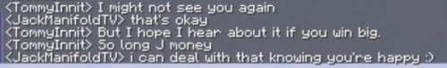 Minecraft messages from Tommyinnit and JackManifold:
<TommyInnit> I might not see you again
<JackManifold> that's okay
<TommyInnit> But I hope I hear about it if you win big
<TommyInnit> But so long J money
<JackManifold>i can deal with that knowing you're happy :)