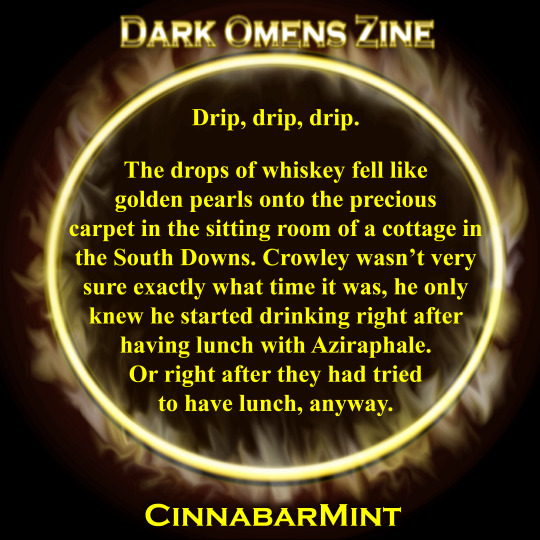 Drip, drip, drip. The drops of whiskey fell like golden pearls onto the precious carpet in the sitting room of a cottage in the South Downs. Crowley wasn’t very sure exactly what time it was, he only knew he starting drinking right after having lunch with Aziraphale. Or right after they had tried to have lunch, anyway.