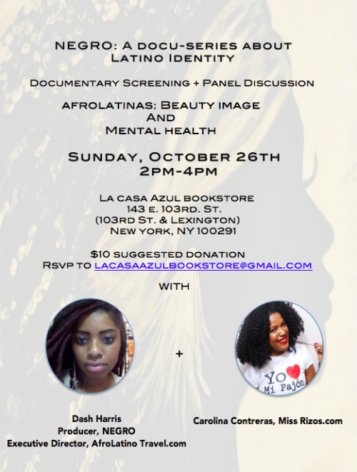 negrodocumentary:
“ NEGRO: A documentary about Latino Identity Screening + Panel Discussion on AfroLatinas and beauty image and mental health with the producer Dash Harris, Carolina Contreras of Miss Rizos.com
Sunday, October 26th  2pm-4pm  La Casa...