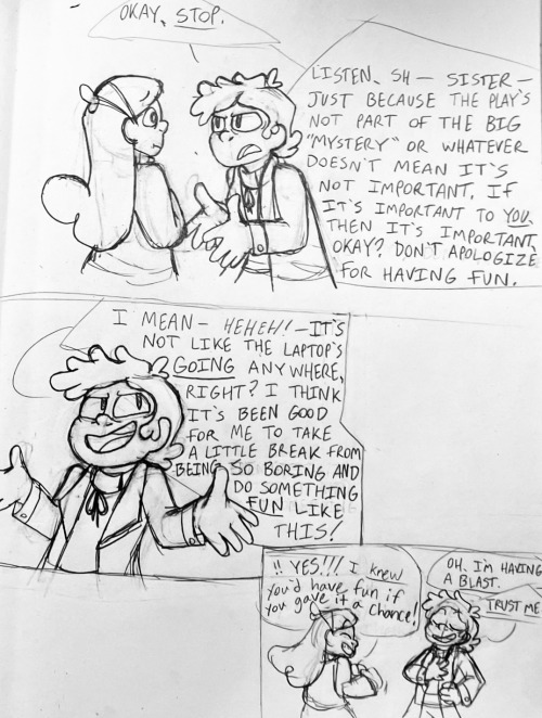 Bipper puts out his hands to cut her off and says "Okay, stop. Listen, Sh- sister-- just because the play's not part of the big mystery or whatever doesn't mean it's not important. If it's important to YOU, then it's important, okay? Don't apologize for having fun." Then he shrugs, holding back a laugh, and says "I mean-- heh! It's not like the laptop's going anywhere, right? I think it's been good for me to take a little break from being so boring and do something fun like this!" Mabel pumps her fists in the air victoriously and cheers "Yes!! I knew you'd have fun if you gave it a chance!" Bipper smiles and says "Oh, I'm having a blast. Trust me."