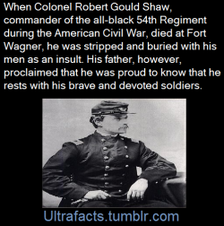 ultrafacts:Robert Gould Shaw was an American soldier in the Union Army during the Civil War. Born into a prominent abolitionist family, he accepted command of the first all-black regiment (54th Massachusetts) and encouraged the men to refuse their pay