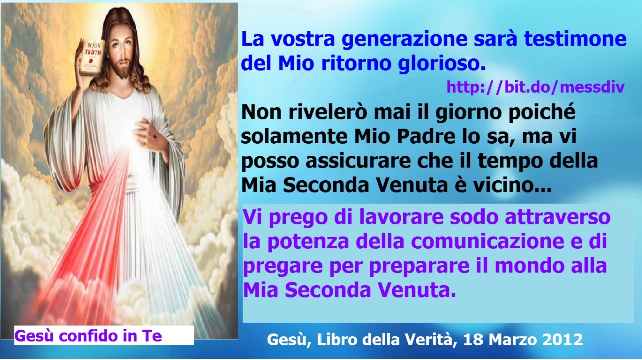 Vi prego di lavorare sodo attraverso la potenza della comunicazione e di pregare per preparare il mondo alla Mia Seconda Venuta. May 31, 2021 at 04:00AM
Poco prima di tornare la Mia luce scomparirà in tutto il mondo p
er un periodo di tre...