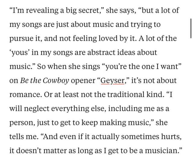 A screenshot of an interview with Mitski for Pitchfork. Text reads, "’I’m revealing a big secret,’ she says, ‘but a lot of my songs are just about music and trying to pursue it, and not feeling loved by it. A lot of the ‘yous’ in my songs are abstract ideas about music.’ So when she sings ‘you’re the one I want’ on Be the Cowboy opener ‘Geyser,’ it’s not about romance. Or at least not the traditional kind. ‘I will neglect everything else, including me as a person, just to get to keep making music,’ she tells me. ‘And even if it actually sometimes hurts, it doesn’t matter as long as I get to be a musician.’”