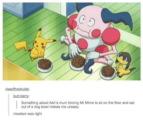 the-x-button: rtrixie:   oldmancaleb:   tits-n-trix:  pregnantseinfeld: this reopens the ages old pokemon debate “is it ethical to catch a mr.mime? is mr.mime just a guy?”    Mr Mime has a humiliation fetish and Ash’s mom totally doms him   Hey