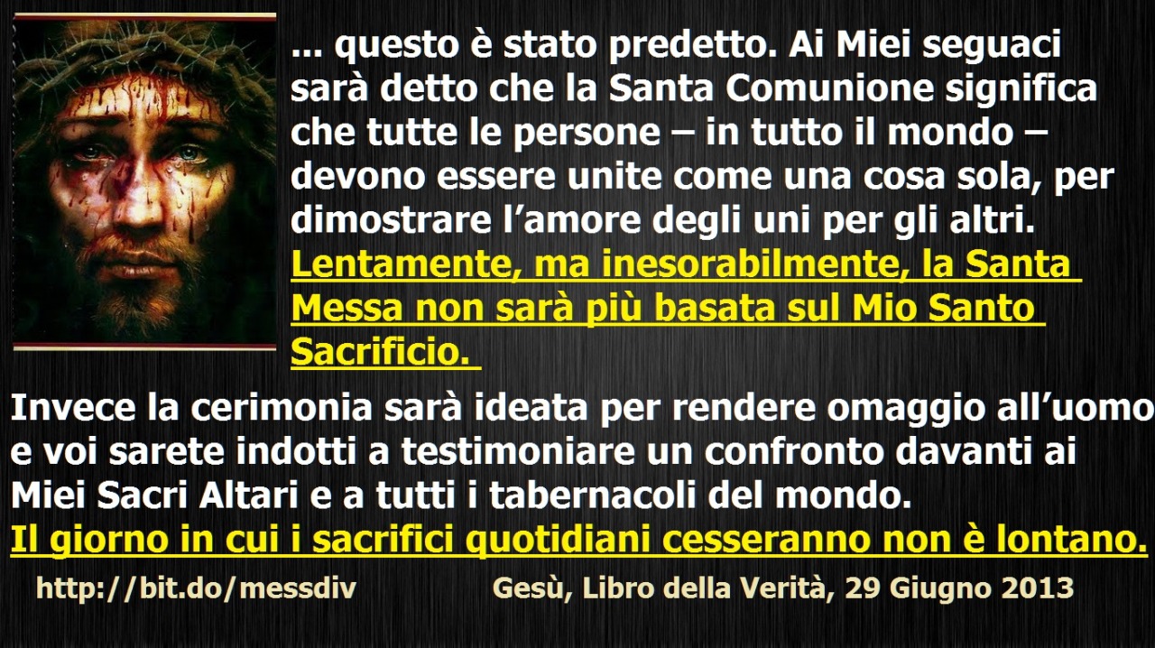 Lentamente, ma inesorabilmente, la Santa Messa non sarà più basata sul Mio Santo Sacrificio. Invece la cerimonia sarà ideata per rendere omaggio all’uomo October 02, 2020 at 04:00AM
Figlia Mia, il cambiamento nella forma della Messa sarà presto...