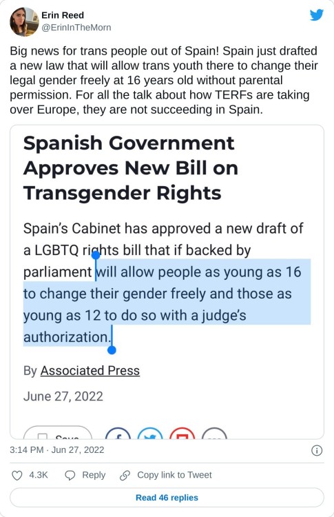 Big news for trans people out of Spain! Spain just drafted a new law that will allow trans youth there to change their legal gender freely at 16 years old without parental permission. For all the talk about how TERFs are taking over Europe, they are not succeeding in Spain. pic.twitter.com/FyyT2tGRlW

— Erin Reed (@ErinInTheMorn) June 27, 2022