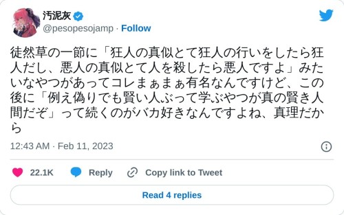 徒然草の一節に「狂人の真似とて狂人の行いをしたら狂人だし、悪人の真似とて人を殺したら悪人ですよ」みたいなやつがあってコレまぁまぁ有名なんですけど、この後に「例え偽りでも賢い人ぶって学ぶやつが真の賢き人間だぞ」って続くのがバカ好きなんですよね、真理だから  — 汚泥灰 (@pesopesojamp) February 11, 2023