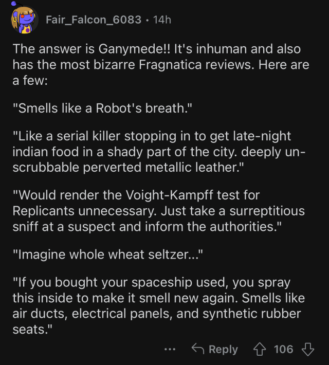 Comment by Fair_Falcon_6083. 

Text: "The answer is Ganymede!! It's inhuman and also has the most bizarre Fragnatica reviews. Here are a few: 

"Smells like a Robot's breath." 

"Like a serial killer stopping in to get late-night indian food in a shady part of the city. deeply un-scrubbable perverted metallic leather." 

"Would render the Voight-Kampff test for Replicants unnecessary. Just take a surreptitious sniff at a suspect and inform the authorities." 

"Imagine whole wheat seltzer..." 

"If you bought your spaceship used, you spray this inside to make it smell new again. Smells like air ducts, electrical panels, and synthetic rubber seats.""