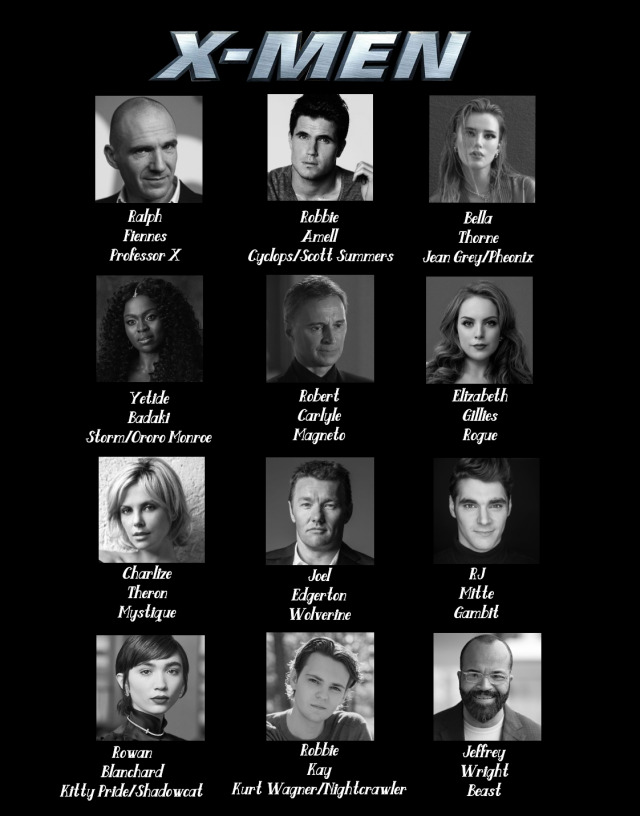 My fan-cast for the MCU version of the X-Men. I’m having my personal X-Men line-up be based on X-Men Evolution. Also, two things I must say. First of all, I realize I made some spelling errors with Storm and Kitty’s last names. Sorry! Second, do NOT tell me that any of the actors from the original movies should be cast because that isn’t likely to happen and I base my fan-casts on casting choices that could likely happen (With the exception of my choice for X-23 because she’s difficult to cast and the casting for her is perfect). But I will say that Hugh Jackman, Patrick Stewart, and Ian McKellen were the absolute most perfect versions of Wolverine, Charles Xavier, and Magneto respectively. I also made sure to cast an Egyptian actor for Apocalypse because his backstory is very much tied into his Egyptian background. X-Men is my favorite of all superheroes, so this is something that means A LOT to me and I am super passionate about. Let me know what you think and be respectful. Enjoy!

Ralph Fiennes as Professor Charles Xavier
Robbie Amell as Cyclops/Scott Summers
Bella Thorne as Jean Grey/Phoenix
Yetide Badaki as Storm/Ororo Munroe
Robert Carlyle as Magneto
Elizabeth Gillies as Rogue
Charlize Theron as Mystique
Joel Edgerton as Wolverine
RJ Mitte as Gambit
Rowan Blanchard as Kitty Pryde/Shadowcat
Robbie Kay as Kurt Wagner/Nightcrawler
Jeffrey Wright as BeastJennifer Morrison as Emma Frost
Arden Cho as Psylocke
Patrick Schwarzenegger as Iceman
Dacre Montgomery as Angel
Keenan Tracey as Havok/Alex Summers
Madison Hu as Jubilee
Sean Dapner as Colossus
Dafne Keen as X-23
Ioan Gruffudd as Senator Robert KellyLucy Liu as Lady Deathstrike
Josh Hutcherson as Avalanche
Moises Arias as Toad
Ryan Hurst as Sabertooth
Hafþór Júlíus Björnsson as The Juggernaut
Uma Thurman as Destiny/Irene Adler
Liam Hemsworth as Pyro
Jason Nott as The Blob
Amr Waked as Apocalypse #dreamcast#fancast#dreamcasting#fancasting#marvel#mcu #marvel cinematic universe #x-men#bella thorne#jean grey#phoenix#dark phoenix#storm#ororo munroe#scott summers#robbie amell#yetide badaki#magneto#lucy liu#wolverine#rowan blanchard#rogue#elizabeth gillies#emma frost#arden cho#psylocke#jennifer morrison#apocalypse#x-23#mystique