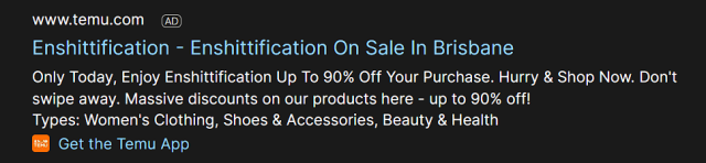 Search engine ad that reads

==

www.temu.com AD
Enshittification - Enshittification On Sale In Brisbane
Only Today, Enjoy Enshittification Up To 90% Off Your Purchase. Hurry & Shop Now. Don't
swipe away. Massive discounts on our products here - up to 90% off!
Types: Women's Clothing, Shoes & Accessories, Beauty & Health
Get the Temu App

==