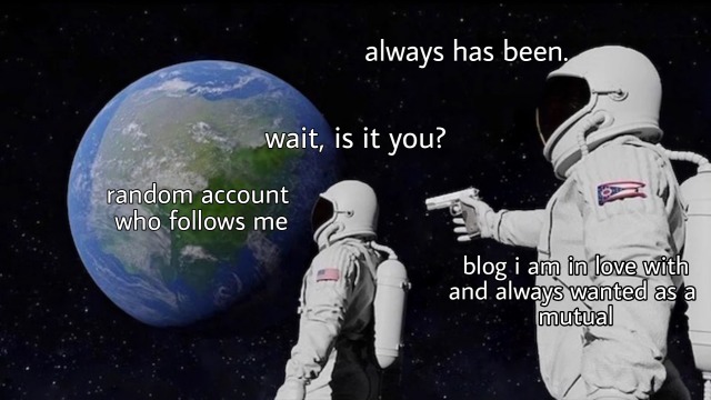 the "always has been" meme format with the two astronauts facing the earth. over the earth, text reads "random account who follows me". dialogue from the astronaut closest to the earth: "wait, is it you?". over the farthest astronaut who is aiming a gin at the first one, text reads "blog i am in love with and always wanted as a mutual" and dialogue reads "always has been."