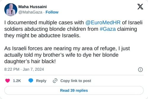 I documented multiple cases with @EuroMedHR of Israeli soldiers abducting blonde children from #Gaza claiming they might be abductee Israelis.
As Israeli forces are nearing my area of refuge, I just actually told my brother’s wife to dye her blonde daughter’s hair black!
— Maha Hussaini (@MahaGaza) January 7, 2024