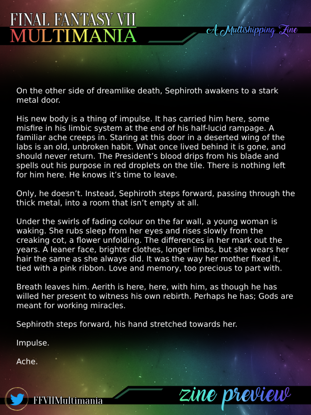 On the other side of dreamlike death, Sephiroth awakens to a stark metal door. His new body is a thing of impulse. It has carried him here, some misfire in his limbic system at the end of his half-lucid rampage. A familiar ache creeps in. Staring at this door in a deserted wing of the labs is an old, unbroken habit. What once lived behind it is gone, and should never return. The President’s blood drips from his blade and spells out his purpose in red droplets on the tile. There is nothing left for him here. He knows it’s time to leave. Only, he doesn’t. Instead, Sephiroth steps forward, passing through the thick metal, into a room that isn’t empty at all. Under the swirls of fading colour on the far wall, a young woman is waking. She rubs sleep from her eyes and rises slowly from the creaking cot, a flower unfolding. The differences in her mark out the years. A leaner face, brighter clothes, longer limbs, but she wears her hair the same as she always did. It was the way her mother fixed it, tied with a pink ribbon. Love and memory, too precious to part with. Breath leaves him. Aerith is here, here, with him, as though he has willed her present to witness his own rebirth. Perhaps he has; Gods are meant for working miracles. Sephiroth steps forward, his hand stretched towards her. Impulse. Ache. 