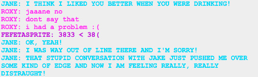 Jane: I THINK I LIKED YOU BETTER WHEN YOU WERE DRINKING! ROXY: jaaane no ROXY: dont say that ROXY: i had a problem :( FEFETASPRITE: 3833 < 38(  JANE: OK, YEAH! JANE: I WAS WAY OUT OF LINE THERE AND I'M SORRY! JANE: THAT STUPID CONVERSATION WITH JAKE JUST PUSHED ME OVER SOME KIND OF EDGE AND NOW I AM FEELING REALLY, REALLY DISTRAUGHT!