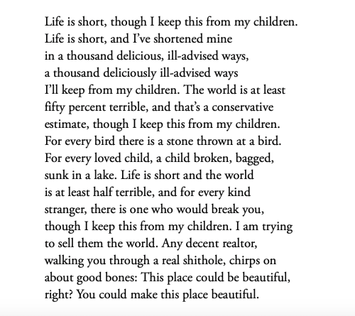 Life is short, though I keep this from my children.
Life is short, and I’ve shortened mine
in a thousand delicious, ill-advised ways,
a thousand deliciously ill-advised ways
I’ll keep from my children. The world is at least
fifty percent terrible, and that’s a conservative
estimate, though I keep this from my children.
For every bird there is a stone thrown at a bird.
For every loved child, a child broken, bagged,
sunk in a lake. Life is short and the world
is at least half terrible, and for every kind
stranger, there is one who would break you,
though I keep this from my children. I am trying
to sell them the world. Any decent realtor,
walking you through a real shithole, chirps on
about good bones: This place could be beautiful,
right? You could make this place beautiful.