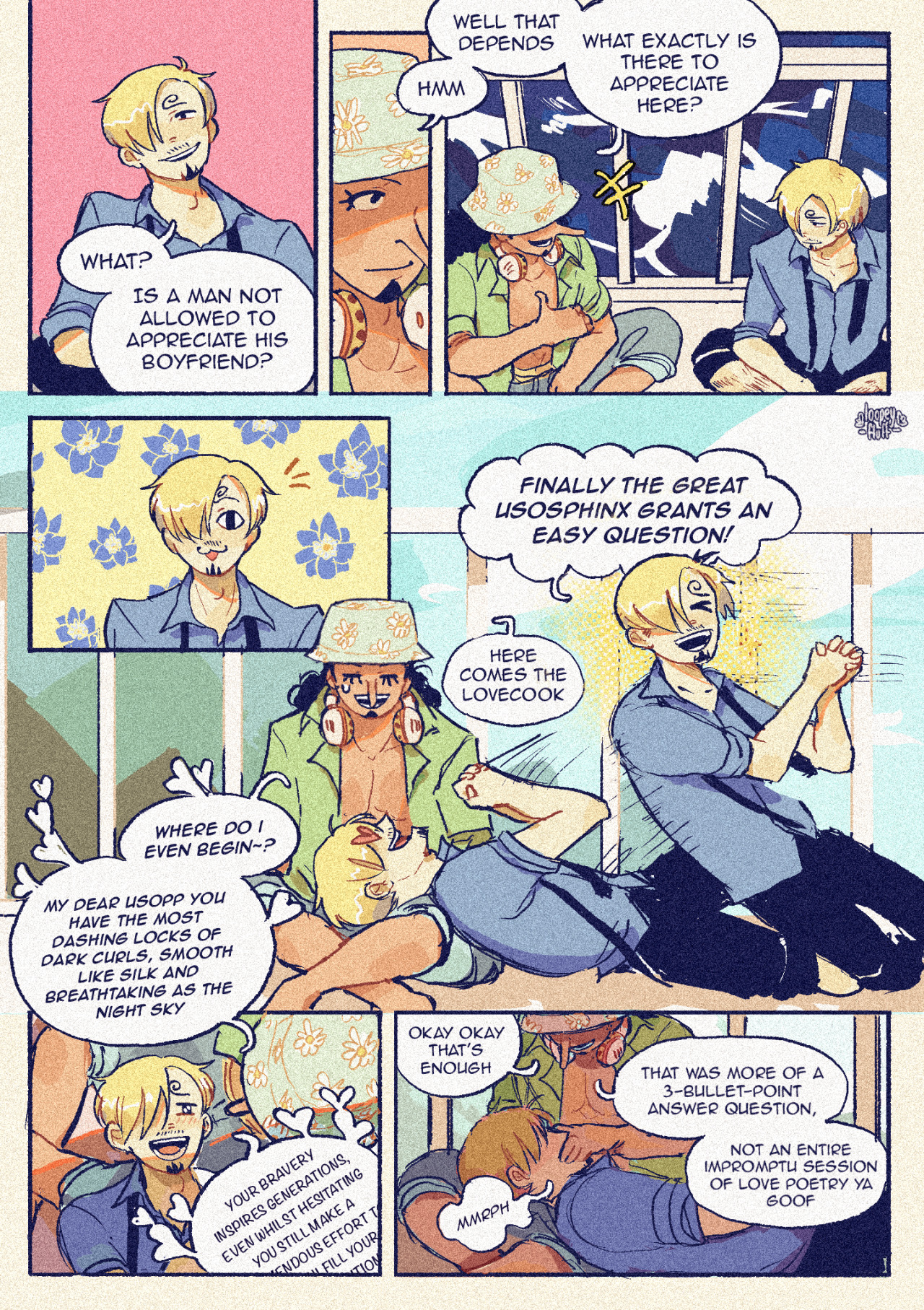 Sanji, smug: What? Is a man not allowed to appreciate his boyfriend?  Usopp: hmm well that depends [[points to himself with a chuckle]] Usopp: What exactly is there to appreciate here?  Sanji perks up like a cat  Sanji: Finally the Great Usosphinx grants an easy question! Usopp, exasperated: here comes the lovecook Sanji, with heart eyes: Where do I even begin~? Sanji: My dear Usopp you have the most dashing locks of dark curls, smooth like silk and breathtaking as the nightsky  Sanji: Your bravery inspires generation, even whilst hesitating you still make a tremendous effort to fulfil your ambitions- (the rest is cut off)  Usopp, smothering sanji's mouth while smiling: Okay okay that's enough Sanji: Mmrph Usopp: That was more of a 3-bullet-point answer question, not an entire impromptu session of love poetry ya goof