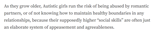 aeide-thea:queershakespeare:queershakespeare:OOF (original text from article by devon price) YIKES   [ID: Two screenshots of text from the article linked above. The first passage reads:As they grow older, Autistic girls run the risk of being abused by