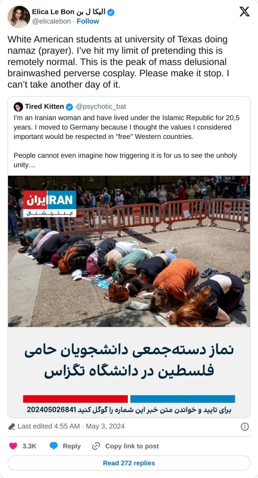 White American students at university of Texas doing namaz (prayer). I’ve hit my limit of pretending this is remotely normal. This is the peak of mass delusional brainwashed perverse cosplay. Please make it stop. I can’t take another day of it. https://t.co/iW7I7x86eD
— Elica Le Bon الیکا ل بن (@elicalebon) May 3, 2024