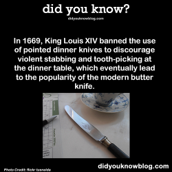 did-you-kno:  In 1669, King Louis XIV banned the use of pointed dinner knives to discourage violent stabbing and tooth-picking at the dinner table, which eventually lead to the popularity of the modern butter knife. Source