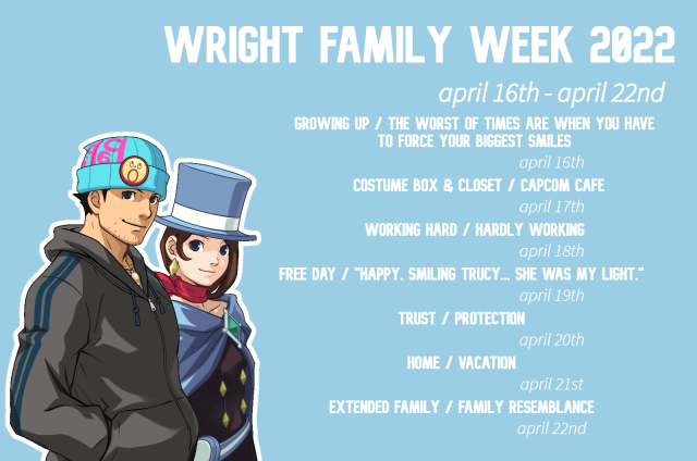 A graphic of Trucy and Phoenix Wright from Ace Attorney with the header "Wright Family Week 2022". The subheading says "April 16th - April 22nd". Underneath the subheading is a list of prompts for the event, followed by their dates: "Growing up / 'the worst of times are when you have to force your biggest smiles'" are the prompts for April 16th. "Costume box & closet / Capcom cafe" are the prompts for April 17th. "Working hard / hardly working" are the prompts for April 18th. "Free day / 'happy, smiling Trucy... She was my light" are the prompts for April 19th. "Trust / Protection" are the prompts for April 20th. "Home / vacation" are the prompts for April 21st. "Extended family / family resemblance" are the prompts for April 22nd, the final day of the event. Trucy and Phoenix are mirroring the same pose while smiling to the side.