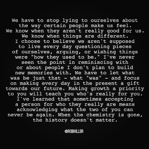 robhillsr:  Making growth a priority to you will teach you who’s really for you… I’ve learned that sometimes accepting a person for who they really are means acknowledging what the two of you can never be again. When the chemistry is gone, the history
