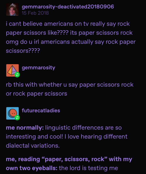 Image ID: A screenshot of a post with all users pictured deactivated or unavailable. The original poster, gemmarosity, posts, quote: “I can’t believe Americans on tv really say rock paper scissors like???? It’s paper scissors rock omg do u irl Americans really say rock paper scissors????” End quote. The same poster reblogs with the addition, quote: “rb this with whether you say paper scissors rock or rock paper scissors” end quote. A user called futurecatladies reblogs with the addition, quote: “me normally: linguistic differences are so interesting and cool! I love hearing different dialectical variations. Me, reading “paper scissors rock” with my own two eyeballs: the Lord is testing me.” End quote, end image ID.