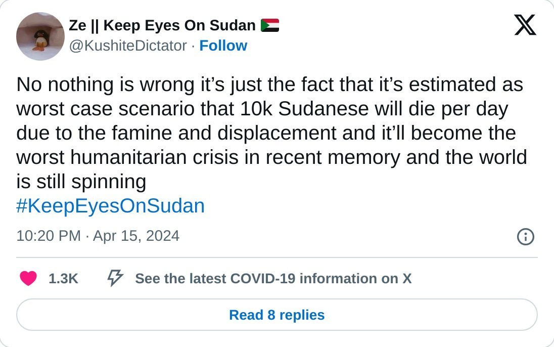 No nothing is wrong it’s just the fact that it’s estimated as worst case scenario that 10k Sudanese will die per day due to the famine and displacement and it’ll become the worst humanitarian crisis in recent memory and the world is still spinning #KeepEyesOnSudan  — Ze || Keep Eyes On Sudan 🇸🇩 (@KushiteDictator) April 15, 2024