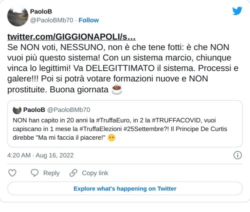 https://t.co/GbAbPPsjKo Se NON voti, NESSUNO, non è che tene fotti: è che NON vuoi più questo sistema! Con un sistema marcio, chiunque vinca lo legittimi! Va DELEGITTIMATO il sistema. Processi e galere!!! Poi si potrà votare formazioni nuove e NON prostituite. Buona giornata ☕ https://t.co/SCZJ9NurKp  — PaoloB (@PaoloBMb70) August 16, 2022