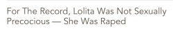 samuraikawakubo: hermionefeminism:  aneurysmsandanalogues:  the-courage-to-heal:  When I first encountered the literary classic Lolita, I was the same age as the infamous female character. I was 15 and had heard about a book in which a grown man carries