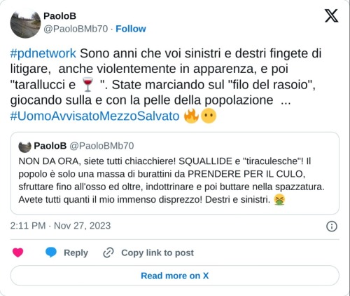 #pdnetwork Sono anni che voi sinistri e destri fingete di litigare, anche violentemente in apparenza, e poi "tarallucci e 🍷 ". State marciando sul "filo del rasoio", giocando sulla e con la pelle della popolazione ... #UomoAvvisatoMezzoSalvato 🔥😶 https://t.co/nxTkV6oyOx  — PaoloB (@PaoloBMb70) November 27, 2023