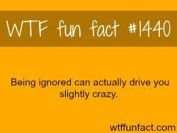 wtf-fun-factss:  Being Ignored can drive