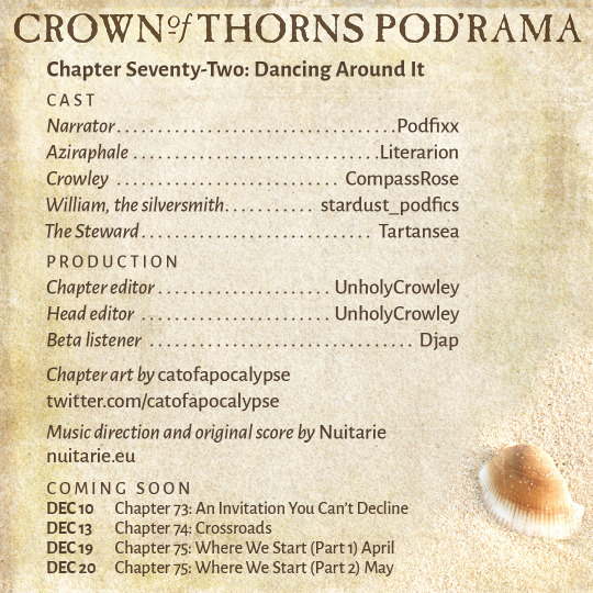 Crown of Thorns Pod'rama Chapter Seventy-Two: Dancing Around It CAST Narrator: Podfixx Aziraphale: Literarion Crowley: CompassRose William, the silversmith: stardust_podfics The Steward: Tartansea PRODUCTION Chapter editor: UnholyCrowley Head editor: UnholyCrowley Beta listener: Djap Chapter art by catofapocalypse: twitter.com/catofapocalypse Music direction and original score by Nuitarie: nuitarie.eu COMING SOON Dec 10 Chapter 73: An Invitation You Can’t Decline Dec 13 Chapter 74: Crossroads Dec 19 Chapter 75: Where We Start (Part 1) April Dec 20 Chapter 75: Where We Start (Part 2) May 