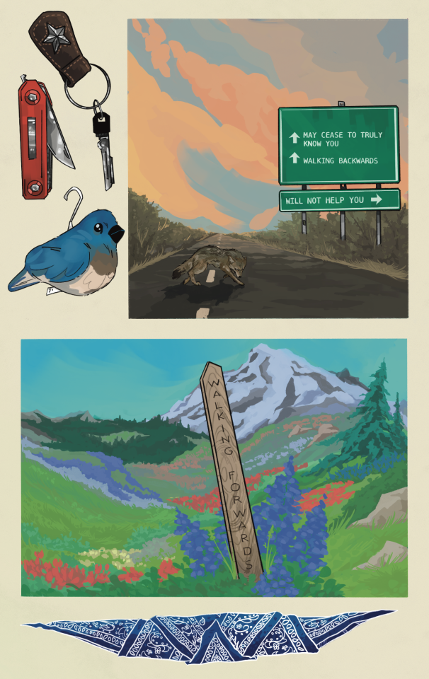 Two comic panels on an off-white background. Objects depicted in the negative space of the page include a key ring, a pocketknife, a stuffed toy bluebird, and a bandana. 

The first panel is a road with a center stripe in a sagebrush plain, with big orange clouds in the sky. A coyote slinks across the road. A big green highway sign with white arrows reads:
"MAY CEASE TO TRULY KNOW YOU. 
WALKING BACKWARDS 
WILL NOT HELP YOU"

The second panel is of a high alpine wildflower meadow, with a glaciated Mount Tahoma in the background. A wooden stake reads:
"WALKING FORWARDS" 

