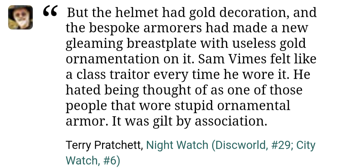 Screenshot of a quote from Goodreads. Text: "But the helmet had gold decoration, and the bespoke armorers had made a new gleaming breastplate with useless gold ornamentation on it. Sam Vimes felt like a class traitor every time he wore it. He hated being thought of as one of those people that wore stupid ornamental armor. It was gilt by association. Terry Pratchett, Night Watch (Discworld, #29; City Watch, #6)"