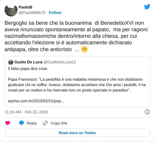 Bergoglio sa bene che la buonanima di BenedettoXVI non aveva rinunciato spontaneamente al papato, ma per ragioni nazimafiomassoniche dentro/intorno alla chiesa, per cui accettando l'elezione si è automaticamente dichiarato antipapa, oltre che anticristo ... 😶 https://t.co/VdVzq65gaL  — PaoloB (@PaoloBMb70) February 23, 2023