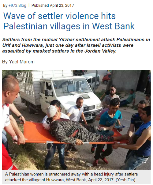 diaspora:  Dozens of Jewish settlers assaulted Palestinians in two separate West Bank villages on Saturday, just one day after settlers attacked and injured left-wing Israelis in the Jordan Valley. Israelis from the radical Yitzhar settlement carried