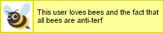 interqueerlove: terfsafeuserboxes:   thejonwalter:  terfsafeuserboxes:  bigbadterf:  terfsafeuserboxes:  bigbadterf:  terfsafeuserboxes: This user loves bees and the fact that all bees are anti-terf all bees are terfs that is the law   soryy but no,