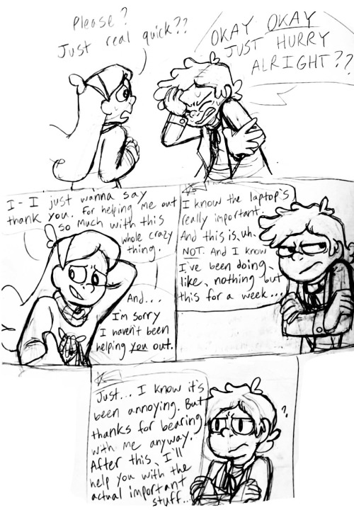 Mabel beseechingly says "Please? Just real quick?" Bipper grimaces with a hand on his forehead and yells "Okay okay just hurry alright??" Mabel looks down bashfully, saying "I just wanna say thank you. For helping me out so much with this whole crazy thing. And… I'm sorry I haven't been helping YOU out." Bipper looks away in irritation, as Mabel continues: "I know the laptop's really important. And this is, uh… not. And I know I've been doing, like, nothing but this for a week…" Bipper then looks at Mabel with a bit of mild concern as she keeps talking offscreen: "Just, I know it's been annoying. But thanks for bearing with me anyway. After this, I'll help you with the actual important stuff."