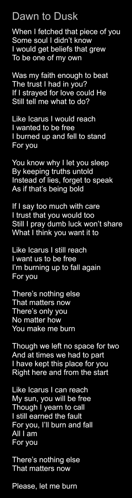 Screenshot of the following original poem/lyrics:

Title: Dawn to Dusk

Poem:

When I fetched that piece of you

Some soul I didn’t know

I would get beliefs that grew

To be one of my own


Was my faith enough to beat

The trust I had in you?

If I strayed for love could He

Still tell me what to do?


Like Icarus I would reach

I wanted to be free

I burned up and fell to stand

For you


You know why I let you sleep

By keeping truths untold

Instead of lies, forget to speak

As if that’s being bold


If I say too much with care

I trust that you would too

Still I pray dumb luck won’t share

What I think you want it to


Like Icarus I still reach

I want us to be free

I’m burning up to fall again

For you


There’s nothing else

That matters now

There’s only you

No matter how

You make me burn


Though we left no space for two

And at times we had to part

I have kept this place for you

Right here and from the start


Like Icarus I can reach

My sun, you will be free

Though I yearn to call

I still earned the fault

For you, I’ll burn and fall

All I am

For you


There’s nothing else

That matters now


Please, let me burn

