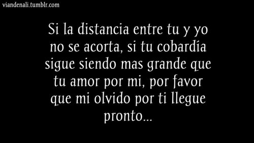 Por favor… No quiero seguir sufriendo por ti, por un amor cobarde, porque no te atreves a luchar por lo nuestro cuando dices que es a mi a quien amas…