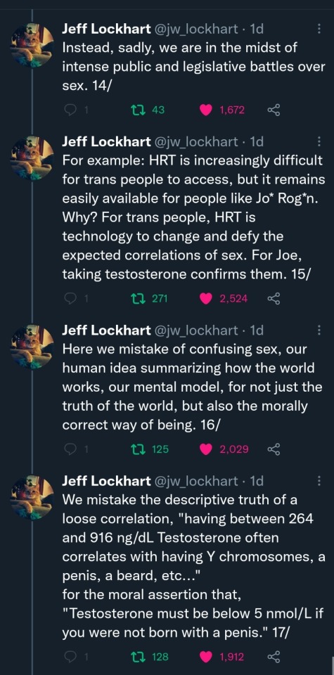 Jeff Lockhart (@jw_lockhart): (Cont'd) Instead, sadly, we are in the midst of intense public and legislative battles over sex. 14/ For example: HRT is increasingly difficult for trans people to access, but it remains easily available for people like Jo* Rog*n. Why? For trans people, HRT is technology to change and defy the expected correlations of sex. For Joe, taking testosterone confirms them. 15/ Here we mistake of confusing sex, our human idea summarizing how the world works, our mental model, for not just the truth of the world, but also the morally correct way of being. 16/ We mistake the descriptive truth of a loose correlation, "having between 264 and 916 ng/dL Testosterone often correlates with having Y chromosomes, a penis, a beard, etc..." for the moral assertion that, "Testosterone must be below 5 nmol/L if you were not born with a penis." 17/