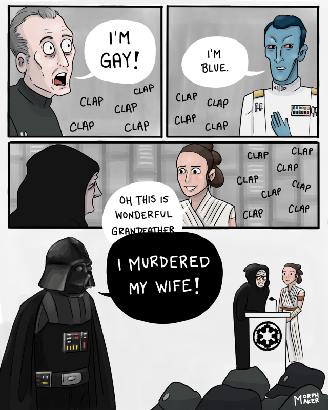 Tarkin exclaims, “I’m gay!” Thrawn admits, “I’m blue.” Rey turns to Palpatine as clapping continues and says, “Oh this is wonderful grandfather -“ Darth Vader interrupts her to say, “I murdered my wife!” Rey looks bemused and Palpatine looks annoyed.