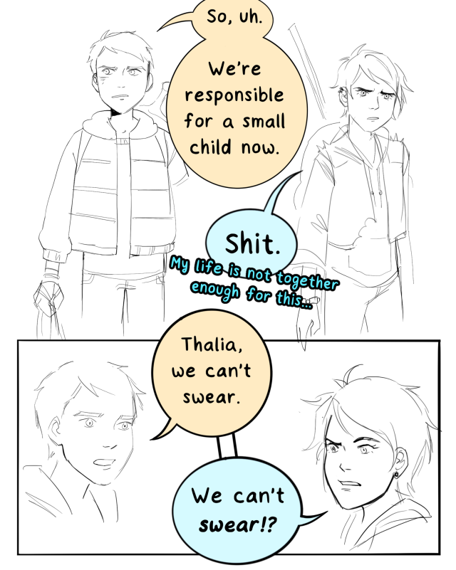 a sketchy comic of luke and thalia from percy jackson as kids. luke says, so, uh. we're responsible for a small child now. thalia says, shit. my life is not together enough for this. luke, indignant, says, thalia, we can't swear. thalia looks disgusted and says, we can't swear?! then she looks thoughtful and says, my mom definitely swore at me when i was 7 and i turned out fine. luke says no you didn't. thalia says no i didn't. she takes a deep breath and says, okay. fine. no swearing. we got this.