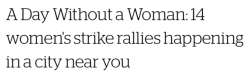 chocolatecakesandthickmilkshakes:  micdotcom:  On Wednesday, which is International Women’s Day, women across the country will take part in the national Day Without a Woman strike. Here’s a rundown of several women’s strike rallies in major cities