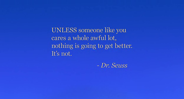 “UNLESS someone like you cares a whole awful lot, nothing is going to get better. It’s not.” - Dr. Seuss